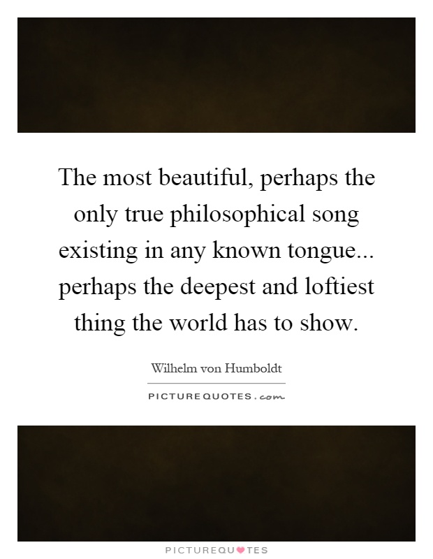 The most beautiful, perhaps the only true philosophical song existing in any known tongue... perhaps the deepest and loftiest thing the world has to show Picture Quote #1