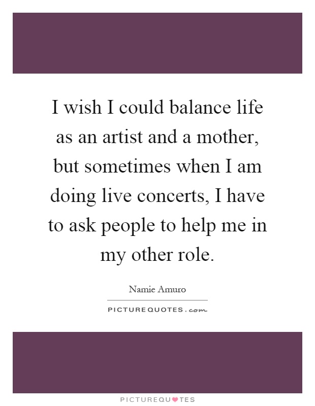 I wish I could balance life as an artist and a mother, but sometimes when I am doing live concerts, I have to ask people to help me in my other role Picture Quote #1