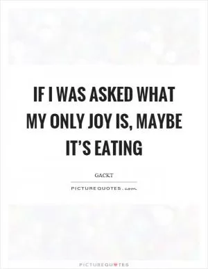 If I was asked what my only joy is, maybe it’s eating Picture Quote #1