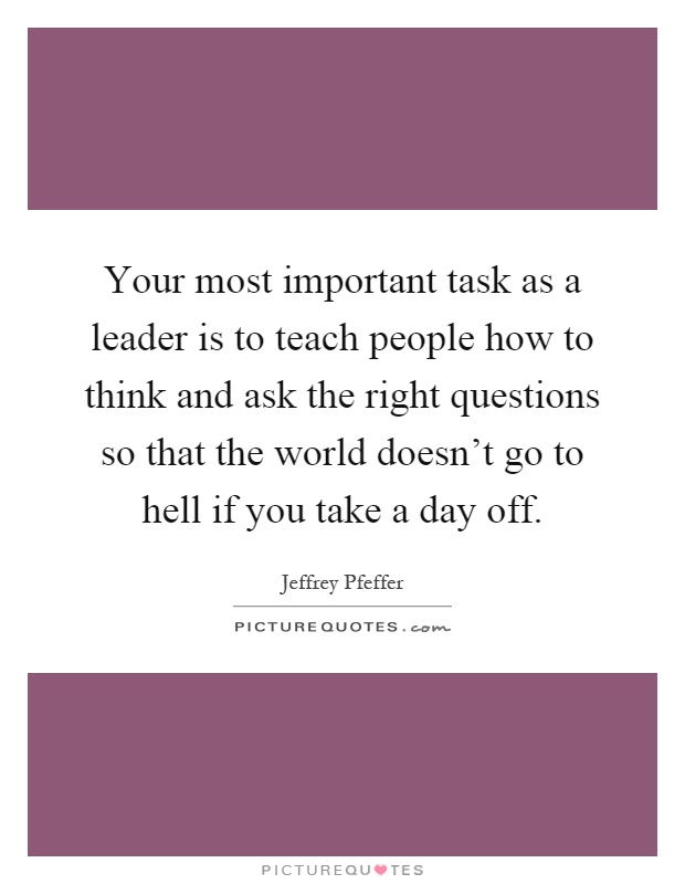 Your most important task as a leader is to teach people how to think and ask the right questions so that the world doesn't go to hell if you take a day off Picture Quote #1
