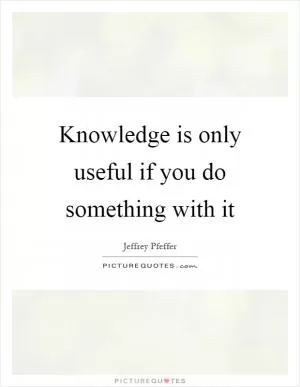 Knowledge is only useful if you do something with it Picture Quote #1