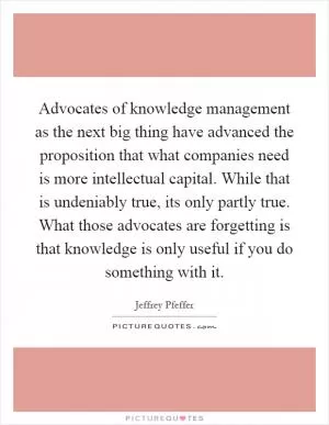 Advocates of knowledge management as the next big thing have advanced the proposition that what companies need is more intellectual capital. While that is undeniably true, its only partly true. What those advocates are forgetting is that knowledge is only useful if you do something with it Picture Quote #1
