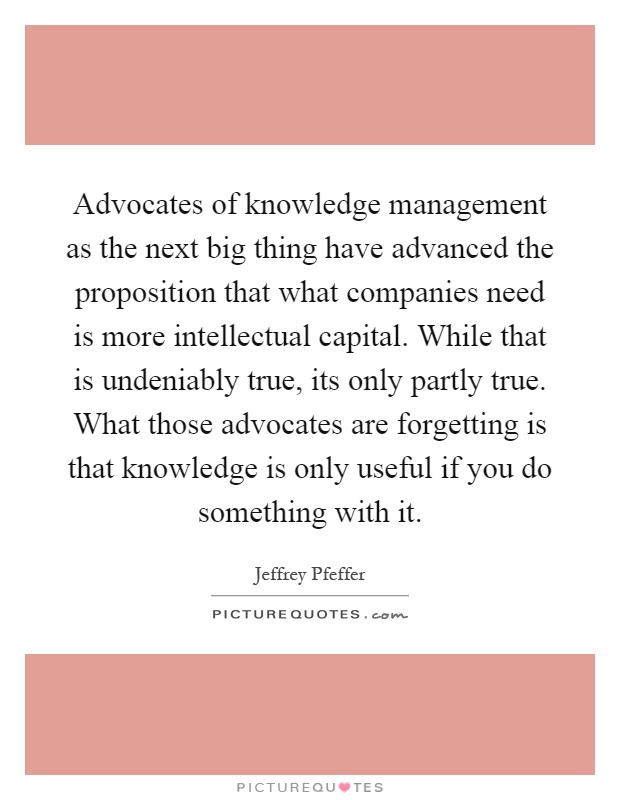 Advocates of knowledge management as the next big thing have advanced the proposition that what companies need is more intellectual capital. While that is undeniably true, its only partly true. What those advocates are forgetting is that knowledge is only useful if you do something with it Picture Quote #1