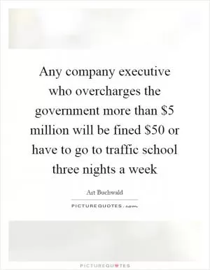 Any company executive who overcharges the government more than $5 million will be fined $50 or have to go to traffic school three nights a week Picture Quote #1