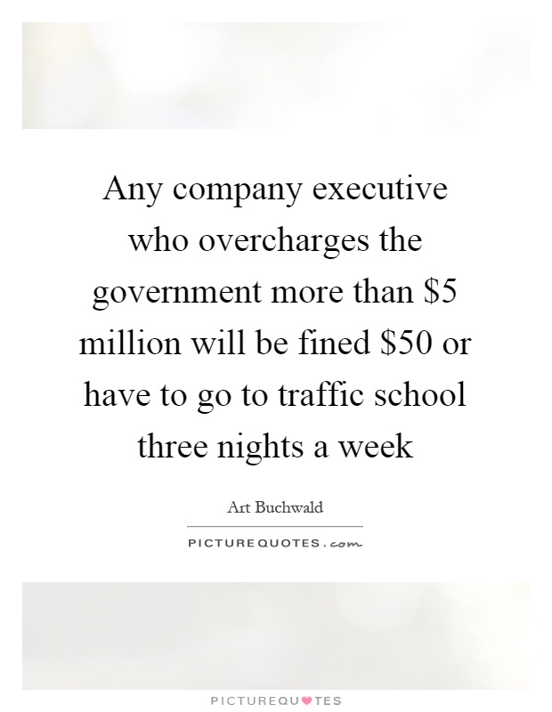 Any company executive who overcharges the government more than $5 million will be fined $50 or have to go to traffic school three nights a week Picture Quote #1