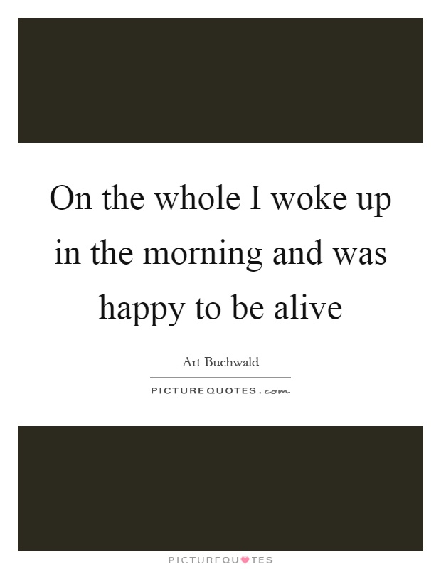 On the whole I woke up in the morning and was happy to be alive Picture Quote #1