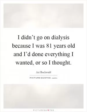 I didn’t go on dialysis because I was 81 years old and I’d done everything I wanted, or so I thought Picture Quote #1