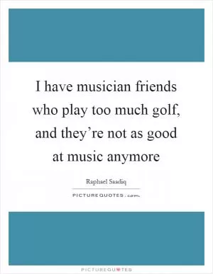 I have musician friends who play too much golf, and they’re not as good at music anymore Picture Quote #1