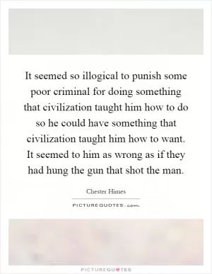 It seemed so illogical to punish some poor criminal for doing something that civilization taught him how to do so he could have something that civilization taught him how to want. It seemed to him as wrong as if they had hung the gun that shot the man Picture Quote #1