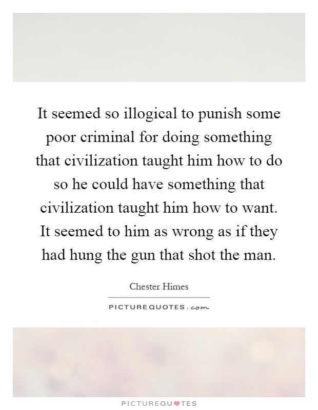 It seemed so illogical to punish some poor criminal for doing something that civilization taught him how to do so he could have something that civilization taught him how to want. It seemed to him as wrong as if they had hung the gun that shot the man Picture Quote #1
