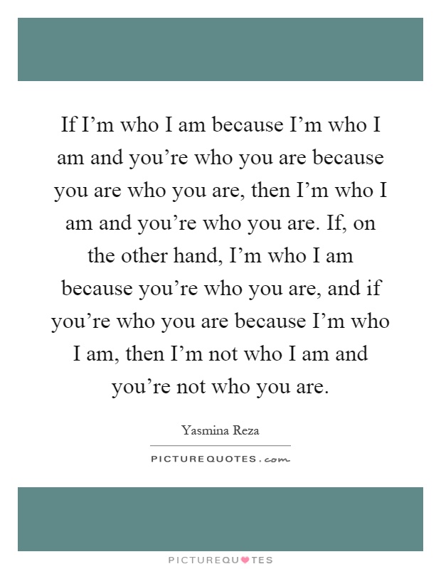 If I'm who I am because I'm who I am and you're who you are because you are who you are, then I'm who I am and you're who you are. If, on the other hand, I'm who I am because you're who you are, and if you're who you are because I'm who I am, then I'm not who I am and you're not who you are Picture Quote #1