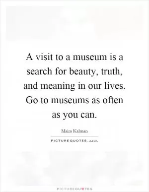 A visit to a museum is a search for beauty, truth, and meaning in our lives. Go to museums as often as you can Picture Quote #1