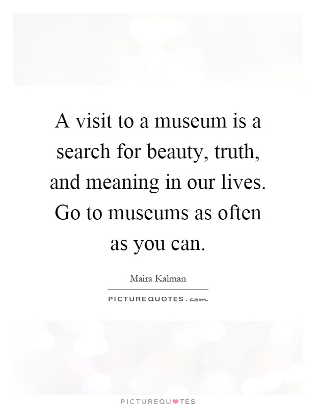 A visit to a museum is a search for beauty, truth, and meaning in our lives. Go to museums as often as you can Picture Quote #1