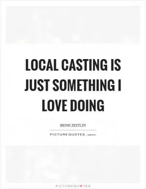 Local casting is just something I love doing Picture Quote #1