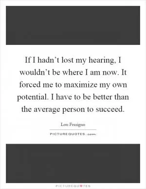 If I hadn’t lost my hearing, I wouldn’t be where I am now. It forced me to maximize my own potential. I have to be better than the average person to succeed Picture Quote #1