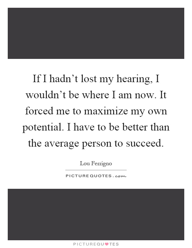 If I hadn't lost my hearing, I wouldn't be where I am now. It forced me to maximize my own potential. I have to be better than the average person to succeed Picture Quote #1