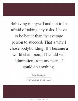 Believing in myself and not to be afraid of taking any risks. I have to be better than the average person to succeed. That’s why I chose bodybuilding. If I became a world champion, if I could win admiration from my peers, I could do anything Picture Quote #1