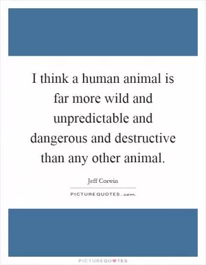 I think a human animal is far more wild and unpredictable and dangerous and destructive than any other animal Picture Quote #1