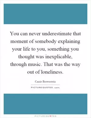 You can never underestimate that moment of somebody explaining your life to you, something you thought was inexplicable, through music. That was the way out of loneliness Picture Quote #1