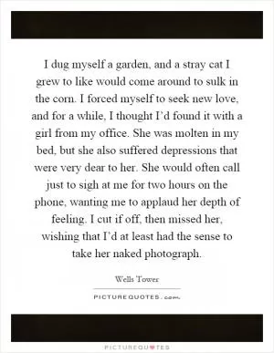 I dug myself a garden, and a stray cat I grew to like would come around to sulk in the corn. I forced myself to seek new love, and for a while, I thought I’d found it with a girl from my office. She was molten in my bed, but she also suffered depressions that were very dear to her. She would often call just to sigh at me for two hours on the phone, wanting me to applaud her depth of feeling. I cut if off, then missed her, wishing that I’d at least had the sense to take her naked photograph Picture Quote #1