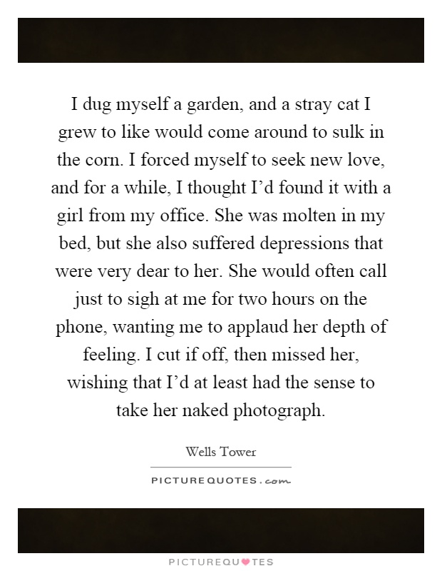 I dug myself a garden, and a stray cat I grew to like would come around to sulk in the corn. I forced myself to seek new love, and for a while, I thought I'd found it with a girl from my office. She was molten in my bed, but she also suffered depressions that were very dear to her. She would often call just to sigh at me for two hours on the phone, wanting me to applaud her depth of feeling. I cut if off, then missed her, wishing that I'd at least had the sense to take her naked photograph Picture Quote #1