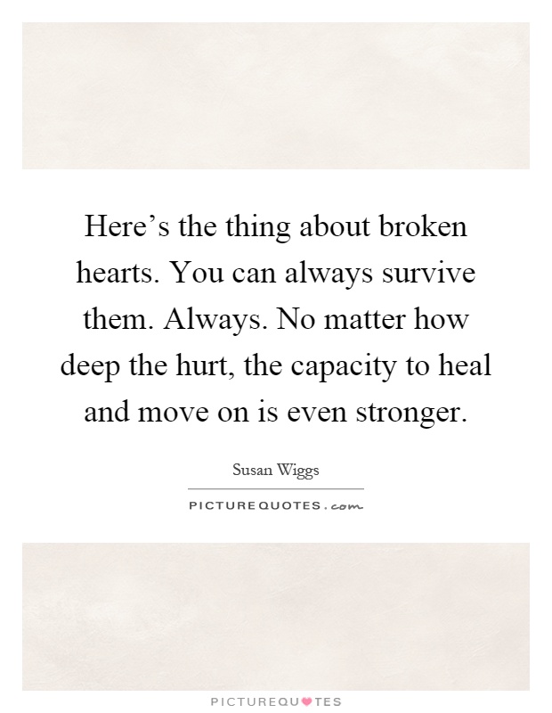 Here's the thing about broken hearts. You can always survive them. Always. No matter how deep the hurt, the capacity to heal and move on is even stronger Picture Quote #1
