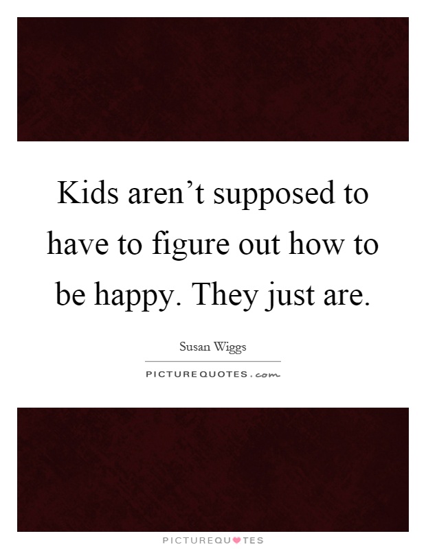 Kids aren't supposed to have to figure out how to be happy. They just are Picture Quote #1
