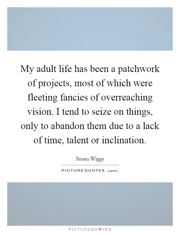 My adult life has been a patchwork of projects, most of which were fleeting fancies of overreaching vision. I tend to seize on things, only to abandon them due to a lack of time, talent or inclination Picture Quote #1