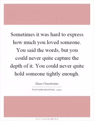 Sometimes it was hard to express how much you loved someone. You said the words, but you could never quite capture the depth of it. You could never quite hold someone tightly enough Picture Quote #1