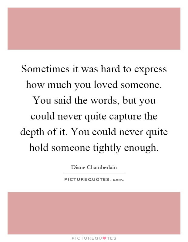 Sometimes it was hard to express how much you loved someone. You said the words, but you could never quite capture the depth of it. You could never quite hold someone tightly enough Picture Quote #1
