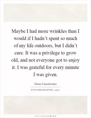 Maybe I had more wrinkles than I would if I hadn’t spent so much of my life outdoors, but I didn’t care. It was a privilege to grow old, and not everyone got to enjoy it. I was grateful for every minute I was given Picture Quote #1
