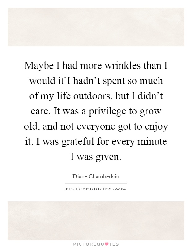 Maybe I had more wrinkles than I would if I hadn't spent so much of my life outdoors, but I didn't care. It was a privilege to grow old, and not everyone got to enjoy it. I was grateful for every minute I was given Picture Quote #1