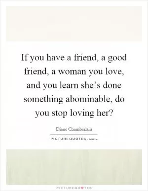 If you have a friend, a good friend, a woman you love, and you learn she’s done something abominable, do you stop loving her? Picture Quote #1