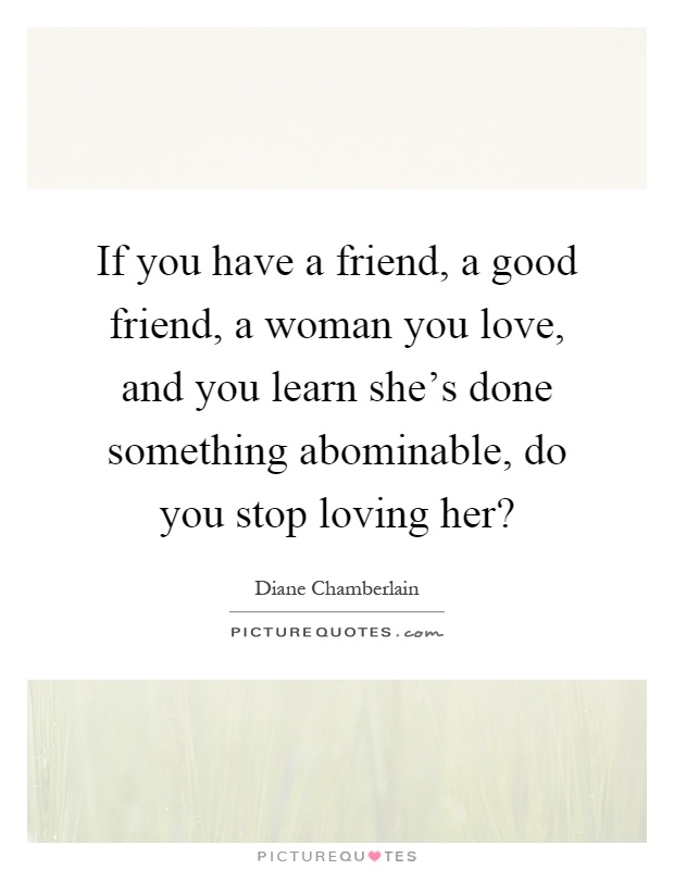 If you have a friend, a good friend, a woman you love, and you learn she's done something abominable, do you stop loving her? Picture Quote #1