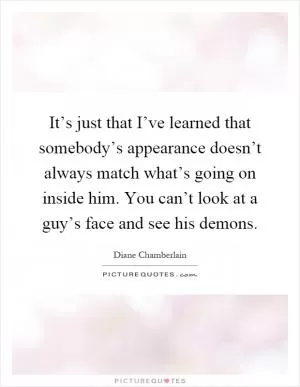 It’s just that I’ve learned that somebody’s appearance doesn’t always match what’s going on inside him. You can’t look at a guy’s face and see his demons Picture Quote #1