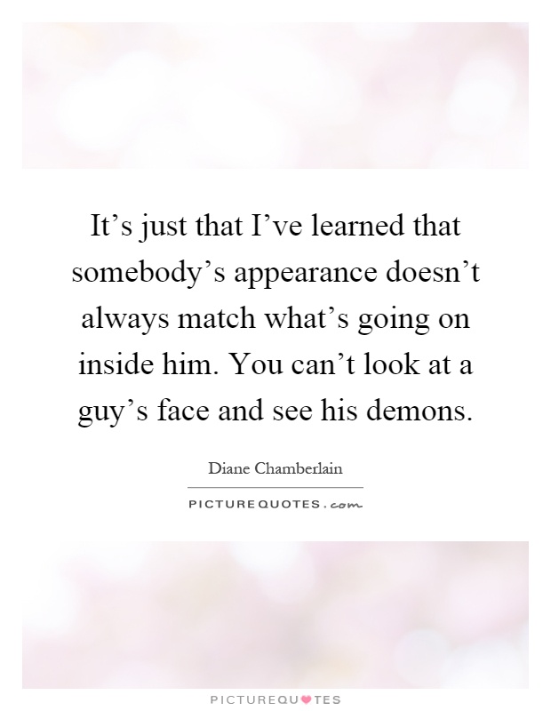 It's just that I've learned that somebody's appearance doesn't always match what's going on inside him. You can't look at a guy's face and see his demons Picture Quote #1