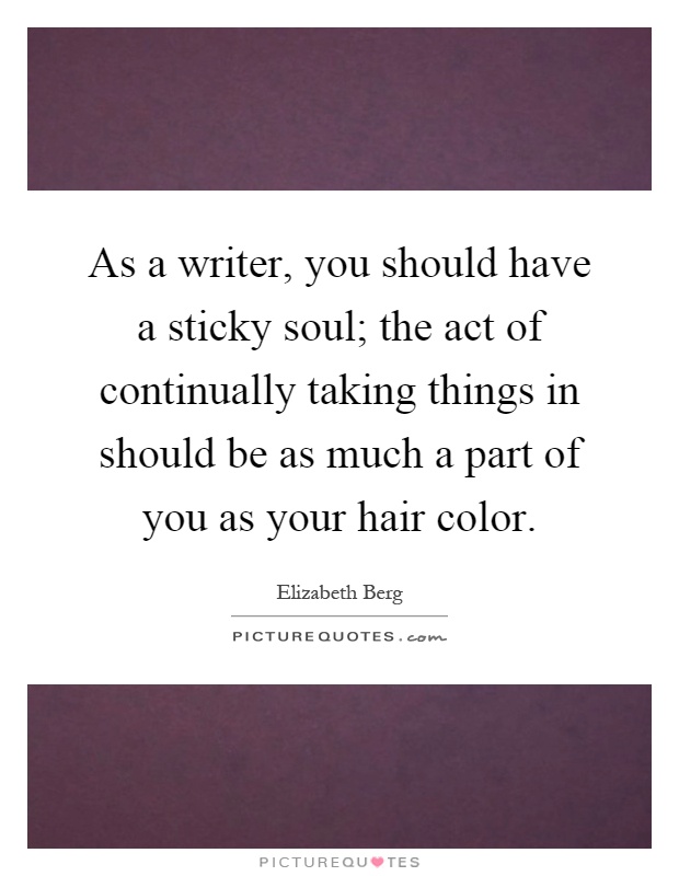 As a writer, you should have a sticky soul; the act of continually taking things in should be as much a part of you as your hair color Picture Quote #1
