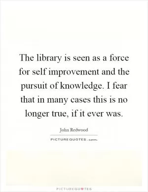 The library is seen as a force for self improvement and the pursuit of knowledge. I fear that in many cases this is no longer true, if it ever was Picture Quote #1