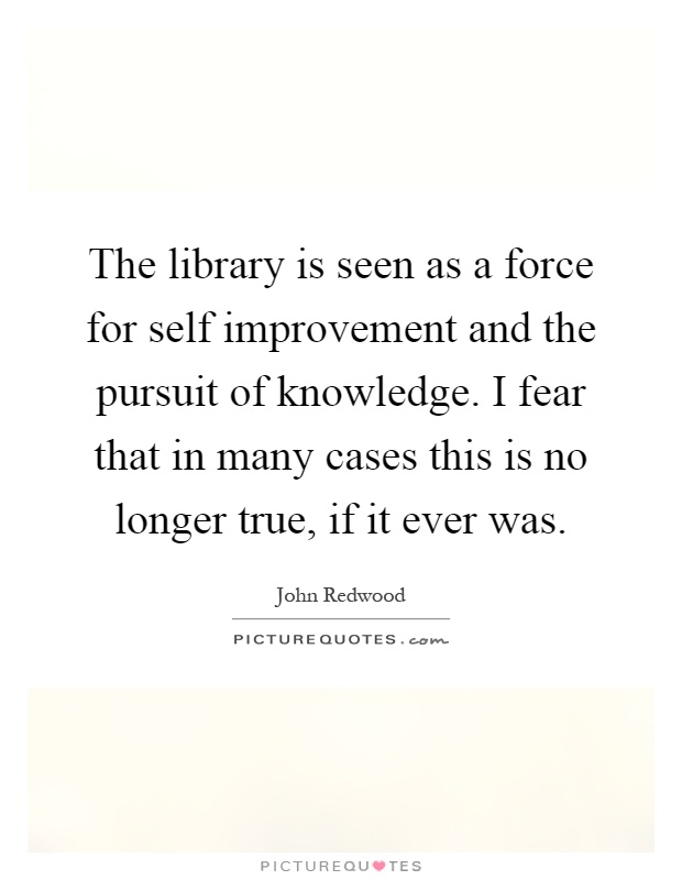 The library is seen as a force for self improvement and the pursuit of knowledge. I fear that in many cases this is no longer true, if it ever was Picture Quote #1