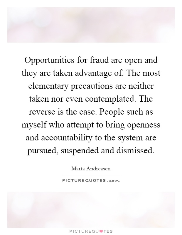 Opportunities for fraud are open and they are taken advantage of. The most elementary precautions are neither taken nor even contemplated. The reverse is the case. People such as myself who attempt to bring openness and accountability to the system are pursued, suspended and dismissed Picture Quote #1
