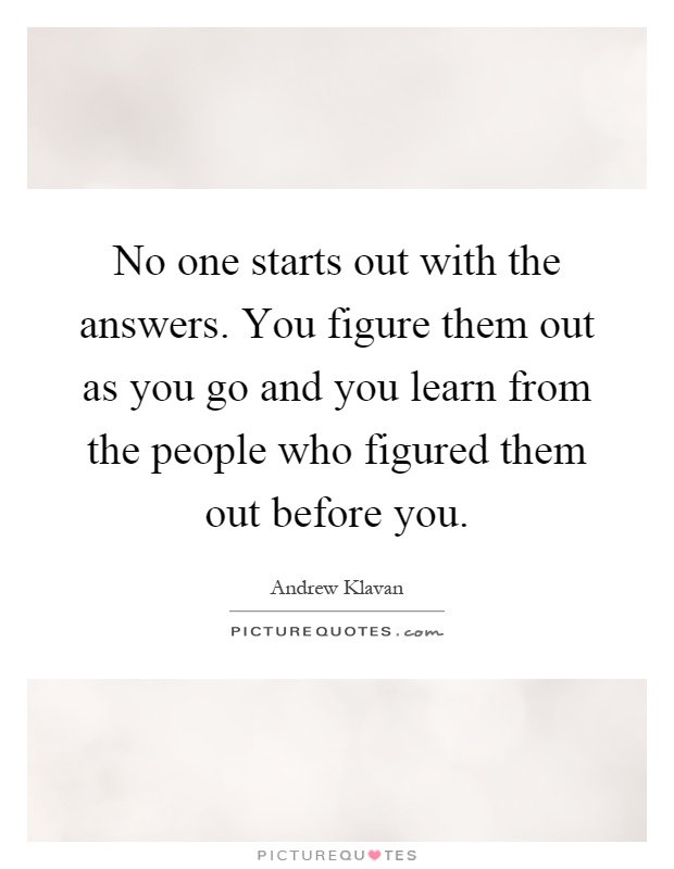 No one starts out with the answers. You figure them out as you go and you learn from the people who figured them out before you Picture Quote #1
