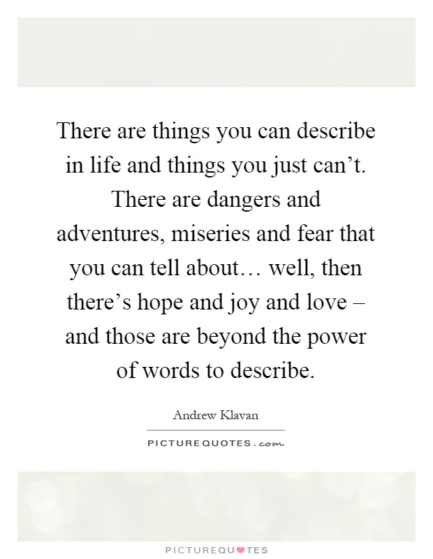 There are things you can describe in life and things you just can't. There are dangers and adventures, miseries and fear that you can tell about… well, then there's hope and joy and love – and those are beyond the power of words to describe Picture Quote #1