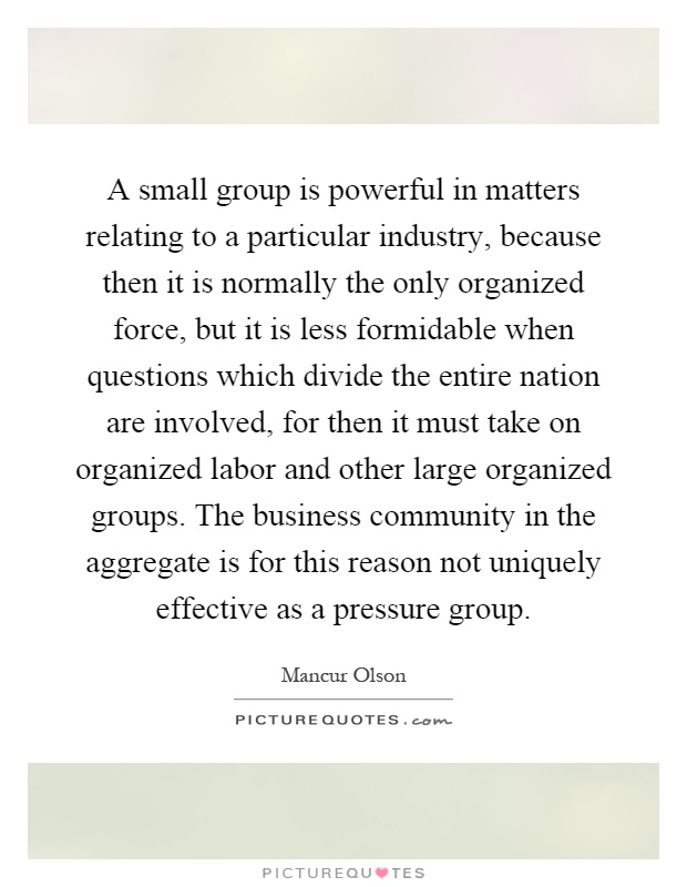 A small group is powerful in matters relating to a particular industry, because then it is normally the only organized force, but it is less formidable when questions which divide the entire nation are involved, for then it must take on organized labor and other large organized groups. The business community in the aggregate is for this reason not uniquely effective as a pressure group Picture Quote #1