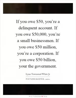 If you owe $50, you’re a delinquent account. If you owe $50,000, you’re a small businessmen. If you owe $50 million, you’re a corporation. If you owe $50 billion, your the government Picture Quote #1