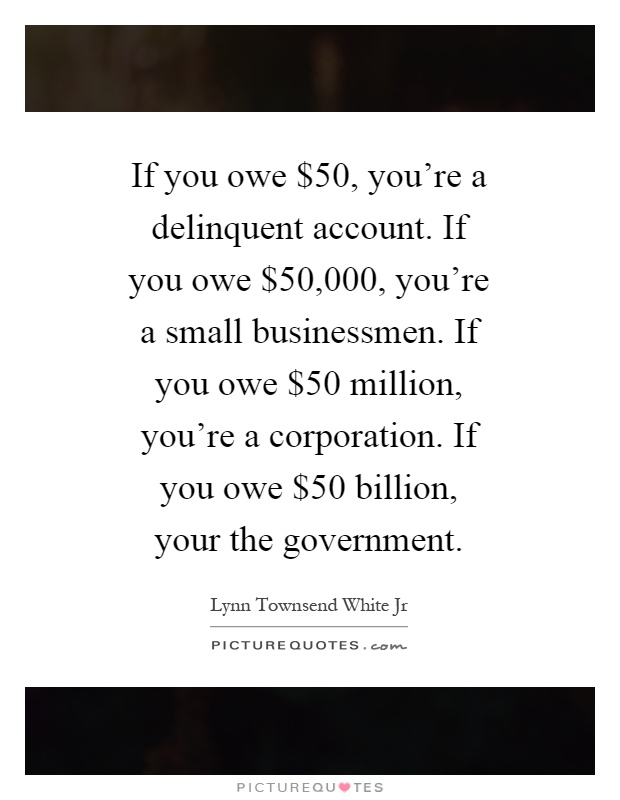 If you owe $50, you're a delinquent account. If you owe $50,000, you're a small businessmen. If you owe $50 million, you're a corporation. If you owe $50 billion, your the government Picture Quote #1