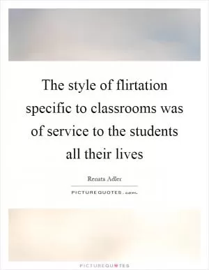 The style of flirtation specific to classrooms was of service to the students all their lives Picture Quote #1