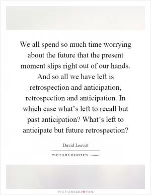 We all spend so much time worrying about the future that the present moment slips right out of our hands. And so all we have left is retrospection and anticipation, retrospection and anticipation. In which case what’s left to recall but past anticipation? What’s left to anticipate but future retrospection? Picture Quote #1