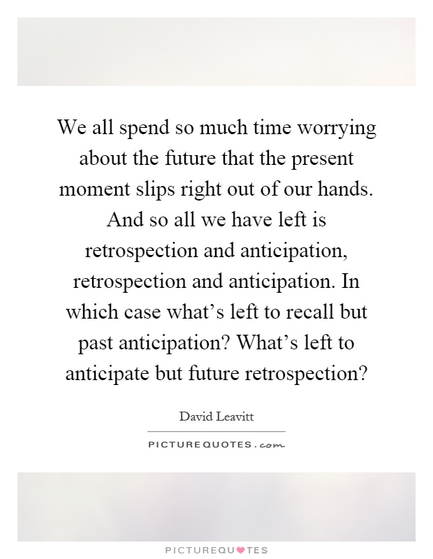 We all spend so much time worrying about the future that the present moment slips right out of our hands. And so all we have left is retrospection and anticipation, retrospection and anticipation. In which case what's left to recall but past anticipation? What's left to anticipate but future retrospection? Picture Quote #1