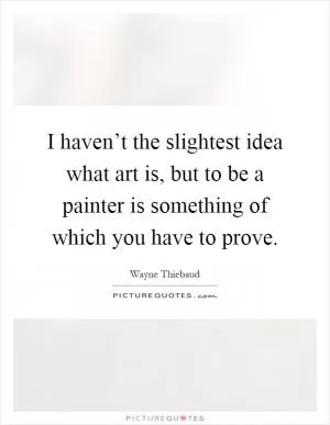 I haven’t the slightest idea what art is, but to be a painter is something of which you have to prove Picture Quote #1