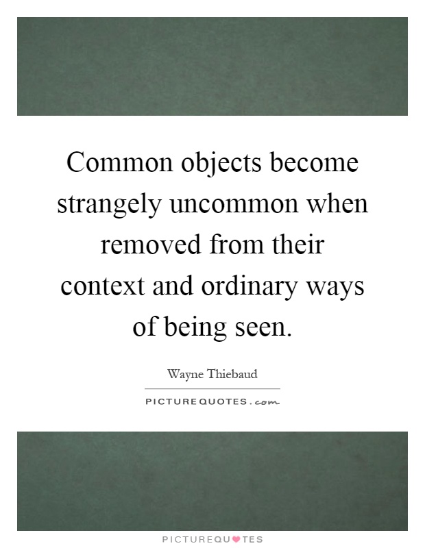 Common objects become strangely uncommon when removed from their context and ordinary ways of being seen Picture Quote #1